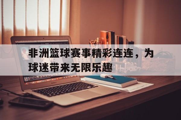 澳亚国际平台官网-非洲篮球赛事精彩连连，为球迷带来无限乐趣的简单介绍